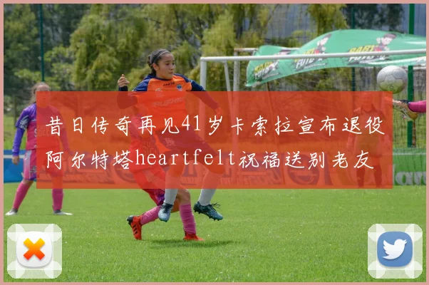 昔日传奇再见41岁卡索拉宣布退役阿尔特塔heartfelt祝福送别老友