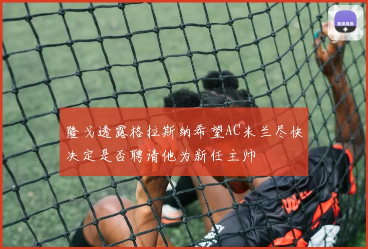 隆戈透露格拉斯纳希望AC米兰尽快决定是否聘请他为新任主帅