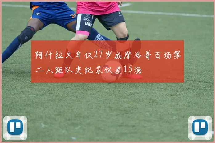 阿什拉夫年仅27岁成摩洛哥百场第二人距队史纪录仅差15场
