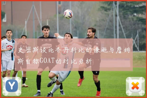 史密斯谈论乔丹科比的谦逊与詹姆斯自称GOAT的对比分析
