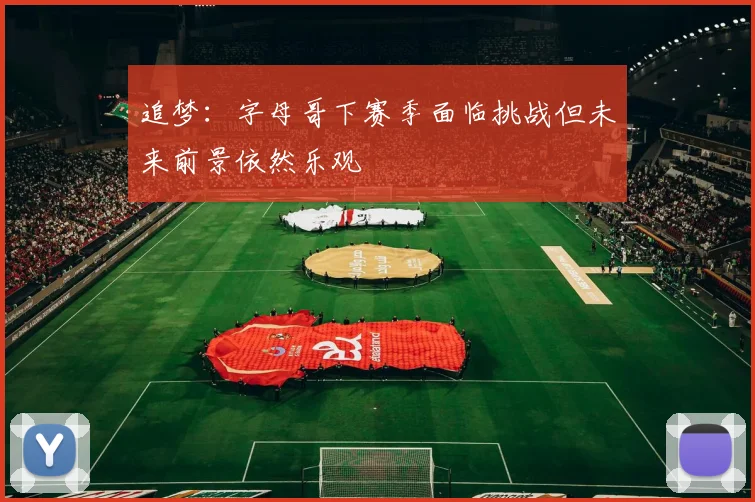 追梦：字母哥下赛季面临挑战但未来前景依然乐观