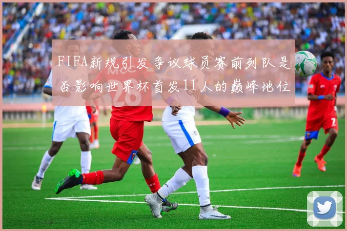 FIFA新规引发争议球员赛前列队是否影响世界杯首发11人的巅峰地位