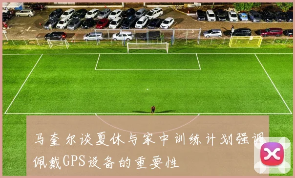 马奎尔谈夏休与家中训练计划强调佩戴GPS设备的重要性