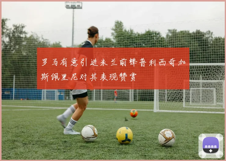 罗马有意引进米兰前锋普利西奇加斯佩里尼对其表现赞赏