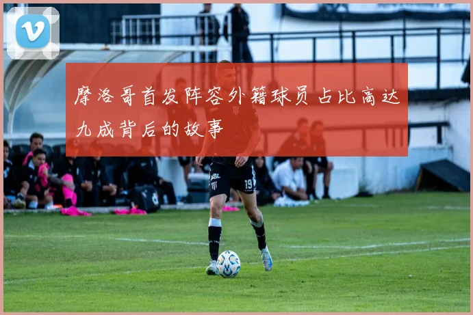摩洛哥首发阵容外籍球员占比高达九成背后的故事