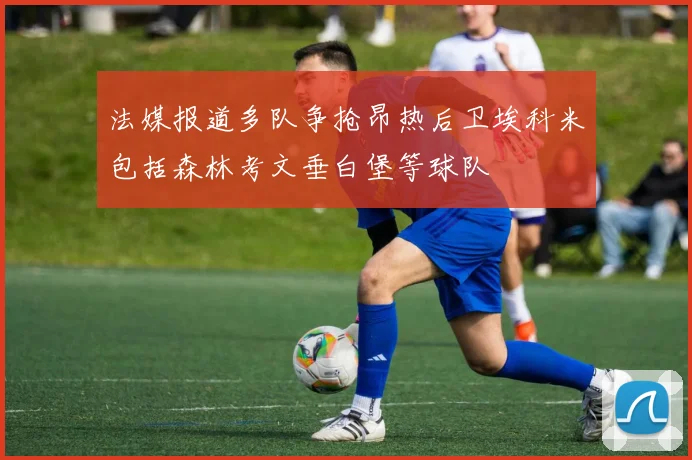 法媒报道多队争抢昂热后卫埃科米包括森林考文垂白堡等球队