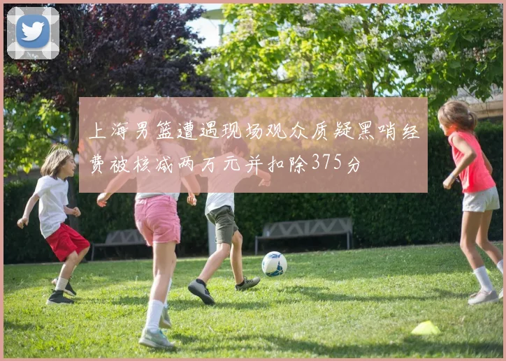 上海男篮遭遇现场观众质疑黑哨经费被核减两万元并扣除375分