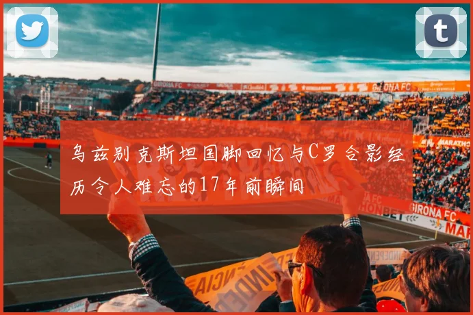 乌兹别克斯坦国脚回忆与C罗合影经历令人难忘的17年前瞬间