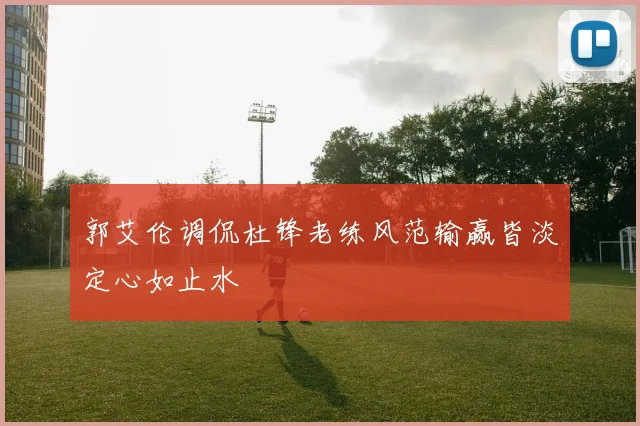 郭艾伦调侃杜锋老练风范输赢皆淡定心如止水