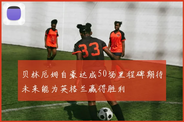 贝林厄姆自豪达成50场里程碑期待未来能为英格兰赢得胜利