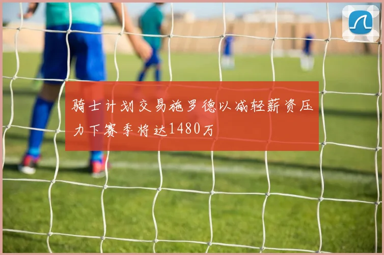 骑士计划交易施罗德以减轻薪资压力下赛季将达1480万