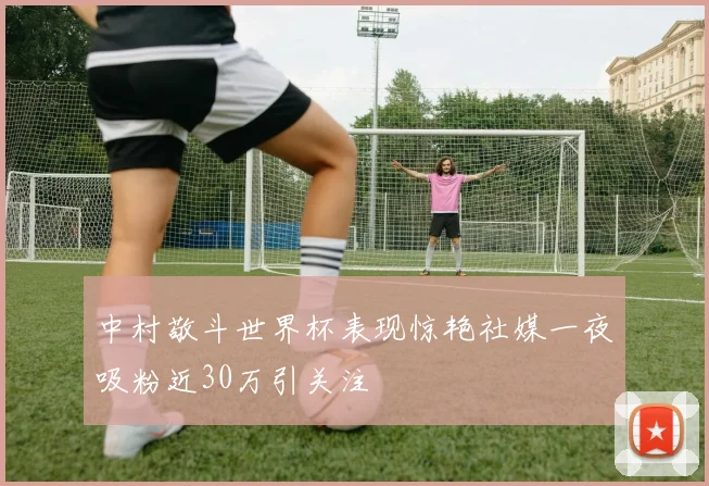 中村敬斗世界杯表现惊艳社媒一夜吸粉近30万引关注